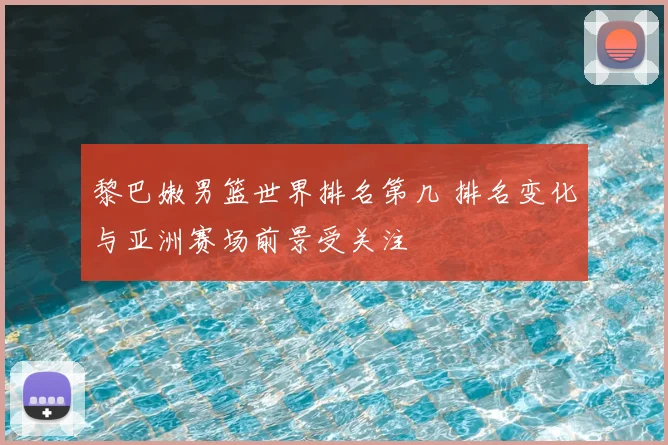 黎巴嫩男篮世界排名第几 排名变化与亚洲赛场前景受关注