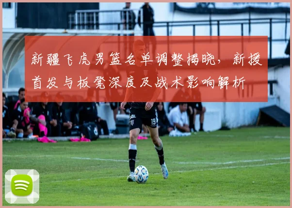 新疆飞虎男篮名单调整揭晓，新援首发与板凳深度及战术影响解析