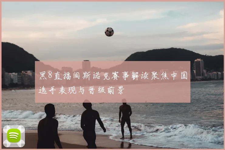 黑8直播间斯诺克赛事解读聚焦中国选手表现与晋级前景