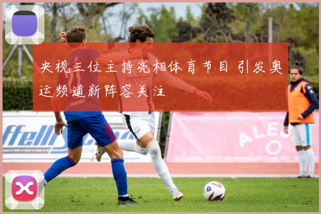 央视三位主持亮相体育节目 引发奥运频道新阵容关注