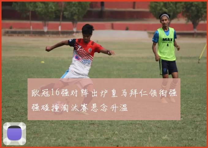 欧冠16强对阵出炉皇马拜仁领衔强强碰撞淘汰赛悬念升温