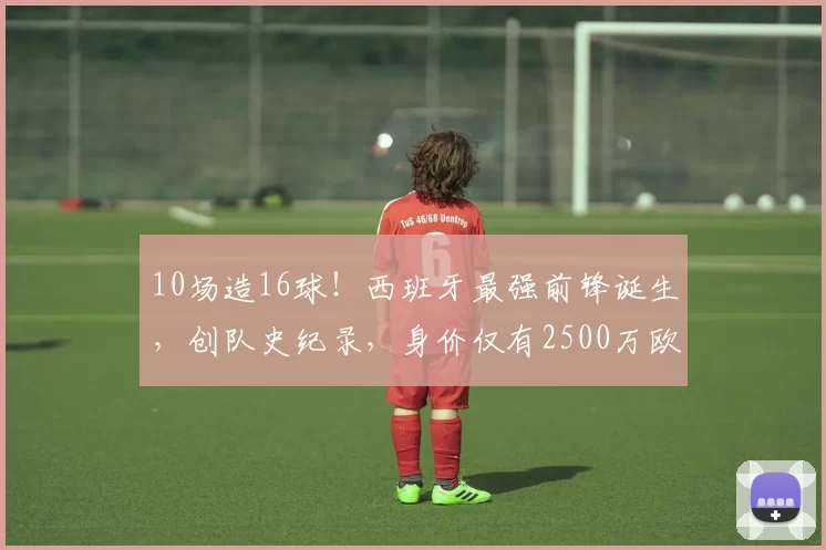 10场造16球！西班牙最强前锋诞生，创队史纪录，身价仅有2500万欧