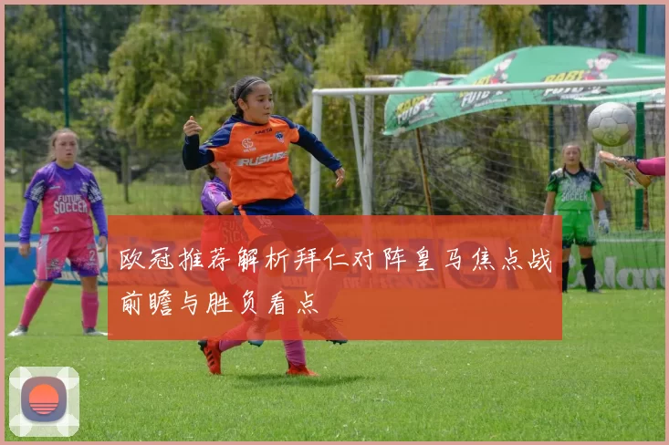 欧冠推荐解析拜仁对阵皇马焦点战前瞻与胜负看点