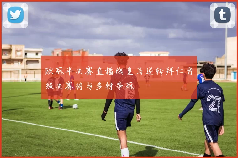 欧冠半决赛直播线皇马逆转拜仁晋级决赛将与多特争冠
