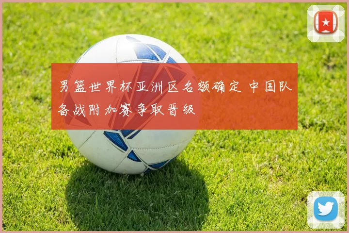 男篮世界杯亚洲区名额确定 中国队备战附加赛争取晋级