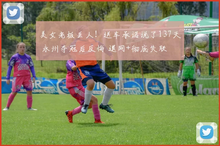 美女老板丢人！送车承诺说了137天 永州夺冠后反悔 退网+彻底失联