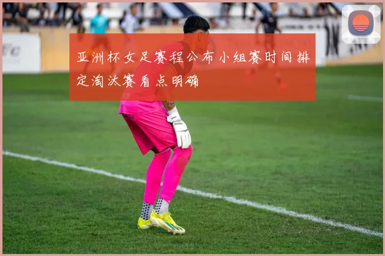 亚洲杯女足赛程公布小组赛时间排定淘汰赛看点明确