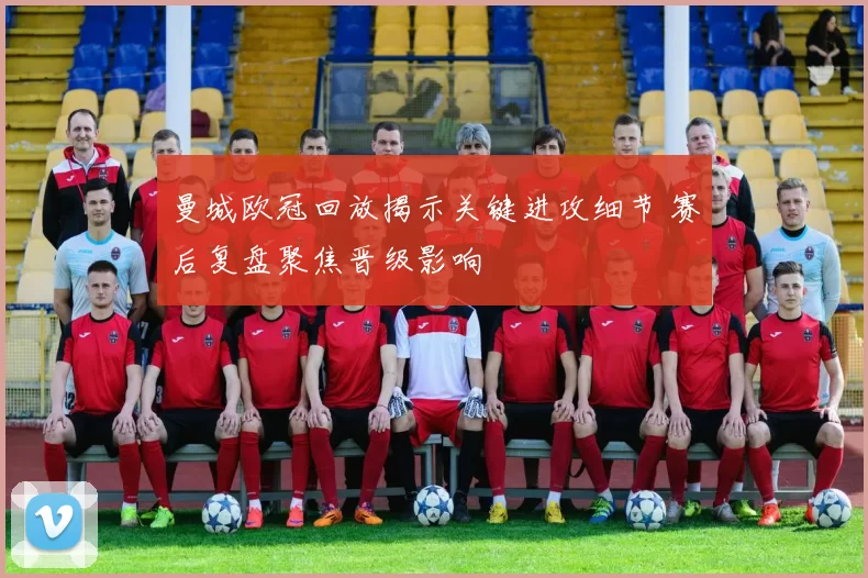 曼城欧冠回放揭示关键进攻细节 赛后复盘聚焦晋级影响