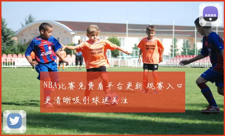 NBA比赛免费看平台更新 观赛入口更清晰吸引球迷关注