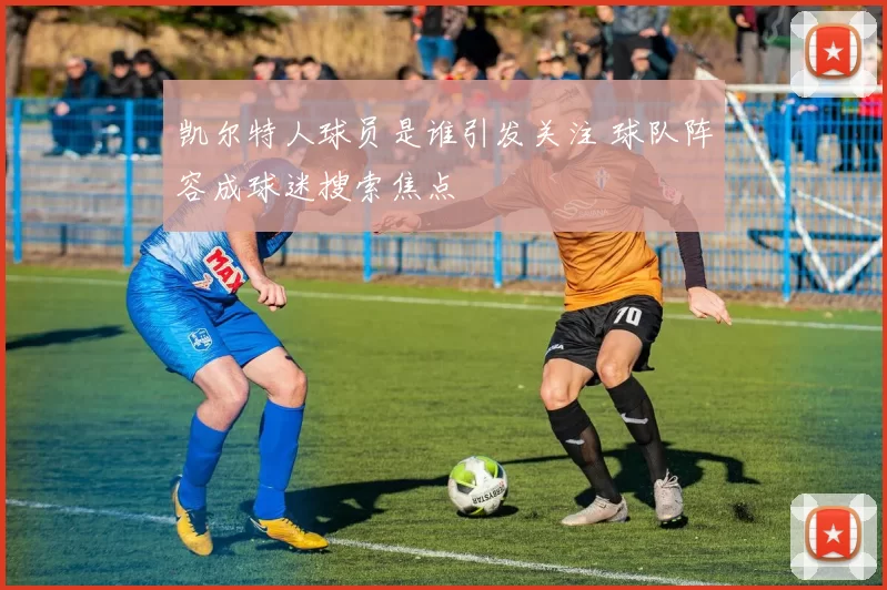 凯尔特人球员是谁引发关注 球队阵容成球迷搜索焦点