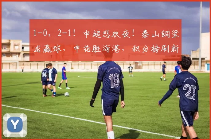 1-0，2-1！中超悲欢夜！泰山铜梁龙赢球，申花胜海港，积分榜刷新_比赛_河南队_铁人