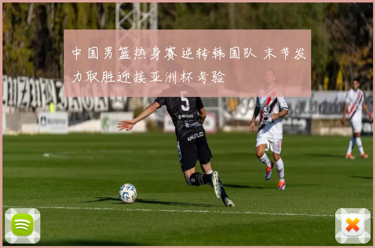 中国男篮热身赛逆转韩国队 末节发力取胜迎接亚洲杯考验