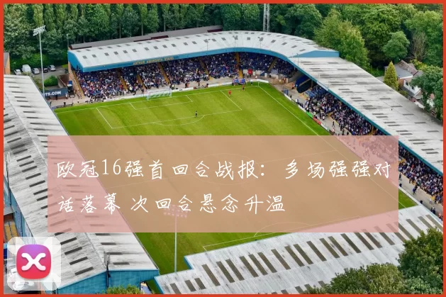 欧冠16强首回合战报：多场强强对话落幕 次回合悬念升温