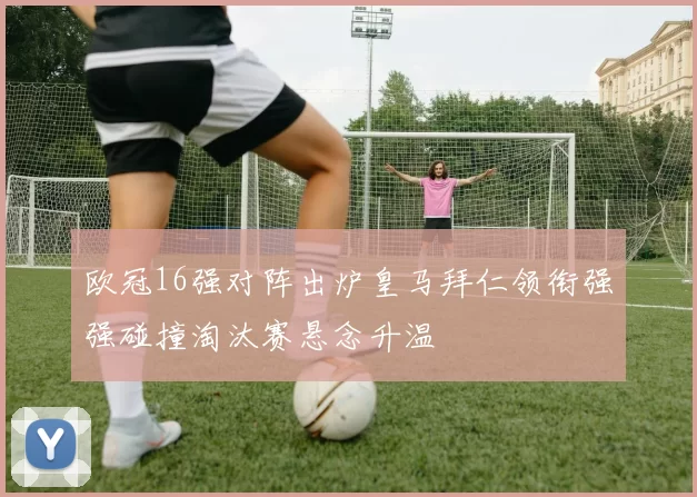 欧冠16强对阵出炉皇马拜仁领衔强强碰撞淘汰赛悬念升温