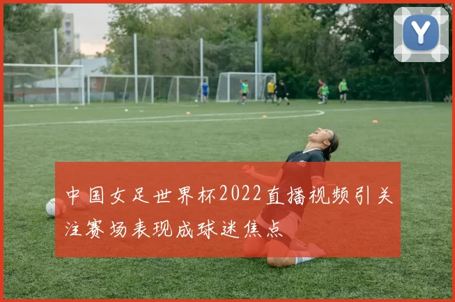 中国女足世界杯2022直播视频引关注赛场表现成球迷焦点