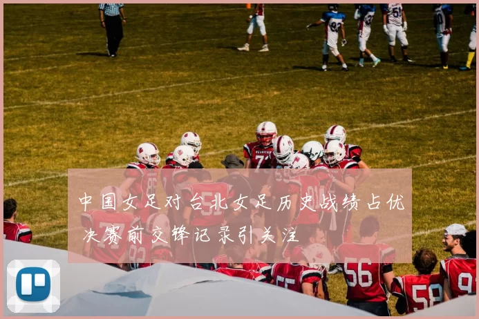 中国女足对台北女足历史战绩占优 决赛前交锋记录引关注
