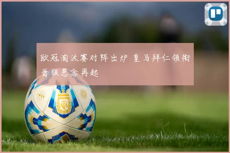 欧冠淘汰赛对阵出炉 皇马拜仁领衔晋级悬念再起